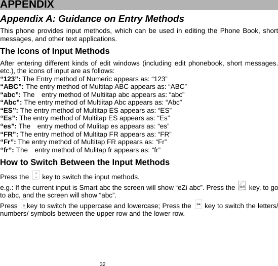   32APPENDIX Appendix A: Guidance on Entry Methods This phone provides input methods, which can be used in editing the Phone Book, short messages, and other text applications.   The Icons of Input Methods After entering different kinds of edit windows (including edit phonebook, short messages. etc.), the icons of input are as follows: “123”: The Entry method of Numeric appears as: “123” “ABC”: The entry method of Multitap ABC appears as: “ABC” “abc”: The    entry method of Multiitap abc appears as: “abc” “Abc”: The entry method of Multiitap Abc appears as: “Abc” “ES”: The entry method of Multitap ES appears as: “ES” “Es”: The entry method of Multitap ES appears as: “Es” “es”: The    entry method of Mulitap es appears as: “es” “FR”: The entry method of Multitap FR appears as: “FR” “Fr”: The entry method of Multitap FR appears as: “Fr” “fr”: The    entry method of Mulitap fr appears as: “fr” How to Switch Between the Input Methods Press the    key to switch the input methods. e.g.: If the current input is Smart abc the screen will show “eZi abc”. Press the    key, to go to abc, and the screen will show “abc”.   Press  key to switch the uppercase and lowercase; Press the    key to switch the letters/ numbers/ symbols between the upper row and the lower row. 