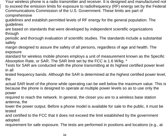   34　  Your wireless phone is a radio transmitter and receiver. It is designed and manufactured not to exceed the emission limits for exposure to radiofrequency (RF) energy set by the Federal Communications Commission of the U.S. Government. These limits are part of comprehensive guidelines and establish permitted levels of RF energy for the general population. The guidelines are based on standards that were developed by independent scientific organizations through periodic and thorough evaluation of scientific studies. The standards include a substantial safety margin designed to assure the safety of all persons, regardless of age and health. The exposure standard for wireless mobile phones employs a unit of measurement known as the Specific Absorption Rate, or SAR. The SAR limit set by the FCC is 1.6 W/kg. * Tests for SAR are conducted with the phone transmitting at its highest certified power level in all tested frequency bands. Although the SAR is determined at the highest certified power level, the actual SAR level of the phone while operating can be well below the maximum value. This is because the phone is designed to operate at multiple power levels so as to use only the power required to reach the network. In general, the closer you are to a wireless base station antenna, the lower the power output. Before a phone model is available for sale to the public, it must be tested and certified to the FCC that it does not exceed the limit established by the government adopted requirement for safe exposure. The tests are performed in positions and locations (e.g., at 