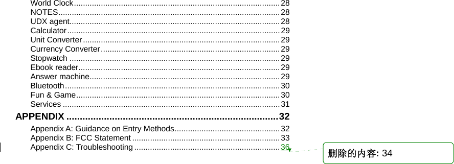    World Clock............................................................................................28 NOTES...................................................................................................28 UDX agent..............................................................................................28 Calculator...............................................................................................29 Unit Converter........................................................................................29 Currency Converter................................................................................29 Stopwatch ..............................................................................................29 Ebook reader..........................................................................................29 Answer machine.....................................................................................29 Bluetooth................................................................................................30 Fun &amp; Game...........................................................................................30 Services .................................................................................................31 APPENDIX ...............................................................................32 Appendix A: Guidance on Entry Methods...............................................32 Appendix B: FCC Statement ..................................................................33 Appendix C: Troubleshooting .................................................................36 删除的内容: 34