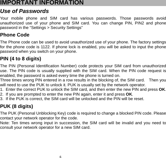   6IMPORTANT INFORMATION Use of Passwords Your mobile phone and SIM card has various passwords. Those passwords avoid unauthorized use of your phone and SIM card. You can change PIN, PIN2 and phone password in the “Settings &gt; Security Settings” Phone Code The Phone code can be used to avoid unauthorized use of your phone. The factory settings for the phone code is 1122. If phone lock is enabled, you will be asked to input the phone password when you switch on your phone.   PIN (4 to 8 digits) The PIN (Personal Identification Number) code protects your SIM card from unauthorized use. The PIN code is usually supplied with the SIM card. When the PIN code request is enabled, the password is asked every time the phone is turned on. Three times wrong PIN entered in a row results in the blocking of, the SIM card.    Then you will need to use the PUK to unlock it. PUK is usually set by the network operator. 1.  Enter the correct PUK to unlock the SIM card, and then enter the new PIN and press OK. 2.  If you are prompted to enter the new PIN again, enter it and press OK. 3.  If the PUK is correct, the SIM card will be unlocked and the PIN will be reset. PUK (8 digits) The PUK (Personal Unblocking Key) code is required to change a blocked PIN code. Please contact your network operator for the code. Note: Ten times wrong input in succession, the SIM card will be invalid and you need to consult your network operator for a new SIM card. 