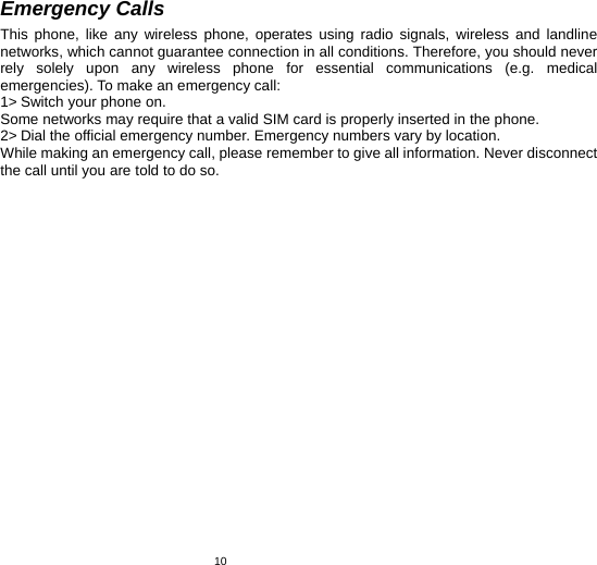   10Emergency Calls This phone, like any wireless phone, operates using radio signals, wireless and landline networks, which cannot guarantee connection in all conditions. Therefore, you should never rely solely upon any wireless phone for essential communications (e.g. medical emergencies). To make an emergency call: 1&gt; Switch your phone on.   Some networks may require that a valid SIM card is properly inserted in the phone. 2&gt; Dial the official emergency number. Emergency numbers vary by location. While making an emergency call, please remember to give all information. Never disconnect the call until you are told to do so.   