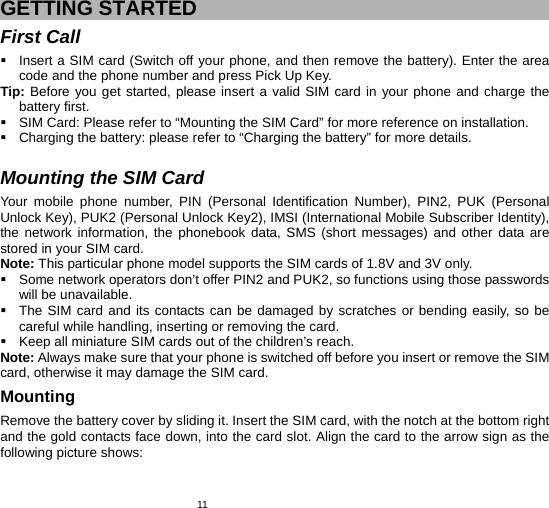   11 GETTING STARTED First Call   Insert a SIM card (Switch off your phone, and then remove the battery). Enter the area code and the phone number and press Pick Up Key. Tip: Before you get started, please insert a valid SIM card in your phone and charge the battery first.   SIM Card: Please refer to “Mounting the SIM Card” for more reference on installation.   Charging the battery: please refer to “Charging the battery” for more details.  Mounting the SIM Card Your mobile phone number, PIN (Personal Identification Number), PIN2, PUK (Personal Unlock Key), PUK2 (Personal Unlock Key2), IMSI (International Mobile Subscriber Identity), the network information, the phonebook data, SMS (short messages) and other data are stored in your SIM card. Note: This particular phone model supports the SIM cards of 1.8V and 3V only.   Some network operators don’t offer PIN2 and PUK2, so functions using those passwords will be unavailable.   The SIM card and its contacts can be damaged by scratches or bending easily, so be careful while handling, inserting or removing the card.   Keep all miniature SIM cards out of the children’s reach. Note: Always make sure that your phone is switched off before you insert or remove the SIM card, otherwise it may damage the SIM card. Mounting Remove the battery cover by sliding it. Insert the SIM card, with the notch at the bottom right and the gold contacts face down, into the card slot. Align the card to the arrow sign as the following picture shows: 