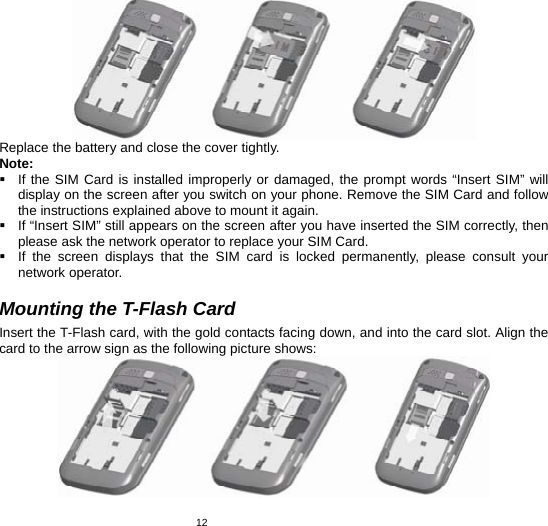   12 Replace the battery and close the cover tightly. Note:   If the SIM Card is installed improperly or damaged, the prompt words “Insert SIM” will display on the screen after you switch on your phone. Remove the SIM Card and follow the instructions explained above to mount it again.   If “Insert SIM” still appears on the screen after you have inserted the SIM correctly, then please ask the network operator to replace your SIM Card.   If the screen displays that the SIM card is locked permanently, please consult your network operator.    Mounting the T-Flash Card Insert the T-Flash card, with the gold contacts facing down, and into the card slot. Align the card to the arrow sign as the following picture shows:    