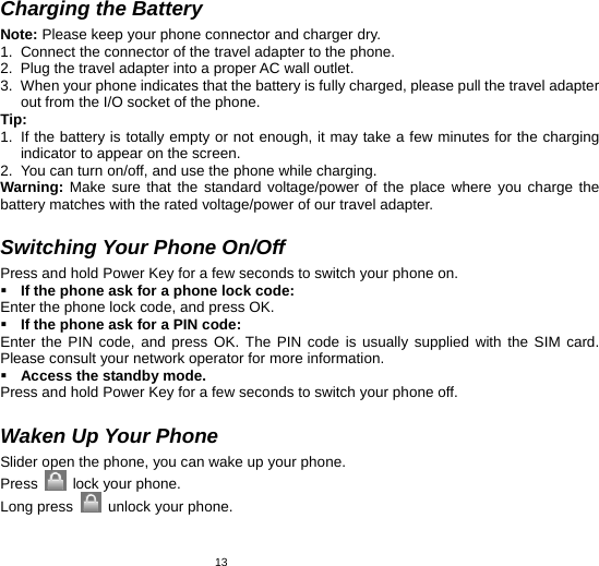   13Charging the Battery Note: Please keep your phone connector and charger dry. 1.  Connect the connector of the travel adapter to the phone. 2.  Plug the travel adapter into a proper AC wall outlet.   3.  When your phone indicates that the battery is fully charged, please pull the travel adapter out from the I/O socket of the phone. Tip:  1.  If the battery is totally empty or not enough, it may take a few minutes for the charging indicator to appear on the screen. 2.  You can turn on/off, and use the phone while charging.   Warning: Make sure that the standard voltage/power of the place where you charge the battery matches with the rated voltage/power of our travel adapter.    Switching Your Phone On/Off Press and hold Power Key for a few seconds to switch your phone on.    If the phone ask for a phone lock code: Enter the phone lock code, and press OK.    If the phone ask for a PIN code: Enter the PIN code, and press OK. The PIN code is usually supplied with the SIM card. Please consult your network operator for more information.  Access the standby mode. Press and hold Power Key for a few seconds to switch your phone off.  Waken Up Your Phone   Slider open the phone, you can wake up your phone.   Press   lock your phone. Long press   unlock your phone.  