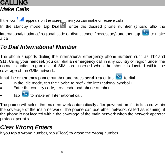   14 CALLING Make Calls  If the icon   appears on the screen, then you can make or receive calls. In the standby mode, tap Dial , enter the desired phone number (should affix the international/ national/ regional code or district code if necessary) and then tap   to make a call.  To Dial International Number  The phone supports dialing the international emergency phone number, such as 112 and 911. Using your handset, you can dial an emergency call in any country or region under the normal situation regardless of SIM card inserted when the phone is located within the coverage of the GSM network.   Input the emergency phone number and press send key or tap   to dial.   •  In the idle mode, tap the * twice to prefix the international symbol +. •  Enter the country code, area code and phone number. • Tap   to make an International call.  The phone will select the main network automatically after powered on if it is located within the coverage of the main network. The phone can use other network, called as roaming, if the phone is not located within the coverage of the main network when the network operator protocol permits.  Clear Wrong Enters If you tap a wrong number, tap (Clear) to erase the wrong number.     