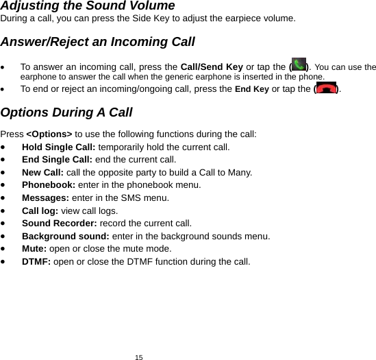   15Adjusting the Sound Volume During a call, you can press the Side Key to adjust the earpiece volume.  Answer/Reject an Incoming Call  •  To answer an incoming call, press the Call/Send Key or tap the ( ). You can use the earphone to answer the call when the generic earphone is inserted in the phone.     •  To end or reject an incoming/ongoing call, press the End Key or tap the ( ).  Options During A Call  Press &lt;Options&gt; to use the following functions during the call: • Hold Single Call: temporarily hold the current call. • End Single Call: end the current call. • New Call: call the opposite party to build a Call to Many. • Phonebook: enter in the phonebook menu. • Messages: enter in the SMS menu. • Call log: view call logs. • Sound Recorder: record the current call. • Background sound: enter in the background sounds menu. • Mute: open or close the mute mode. • DTMF: open or close the DTMF function during the call. 