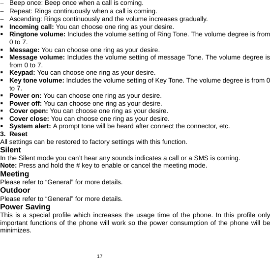   17−  Beep once: Beep once when a call is coming. −  Repeat: Rings continuously when a call is coming. −  Ascending: Rings continuously and the volume increases gradually.  Incoming call: You can choose one ring as your desire.  Ringtone volume: Includes the volume setting of Ring Tone. The volume degree is from 0 to 7.  Message: You can choose one ring as your desire.  Message volume: Includes the volume setting of message Tone. The volume degree is from 0 to 7.  Keypad: You can choose one ring as your desire.  Key tone volume: Includes the volume setting of Key Tone. The volume degree is from 0 to 7.  Power on: You can choose one ring as your desire.  Power off: You can choose one ring as your desire.  Cover open: You can choose one ring as your desire.  Cover close: You can choose one ring as your desire.  System alert: A prompt tone will be heard after connect the connector, etc. 3. Reset All settings can be restored to factory settings with this function. Silent In the Silent mode you can’t hear any sounds indicates a call or a SMS is coming. Note: Press and hold the # key to enable or cancel the meeting mode. Meeting Please refer to “General” for more details. Outdoor Please refer to “General” for more details. Power Saving This is a special profile which increases the usage time of the phone. In this profile only important functions of the phone will work so the power consumption of the phone will be minimizes.  