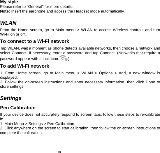   18My style Please refer to “General” for more details. Note: Insert the earphone and access the Headset mode automatically.    WLAN From the Home screen, go to Main menu &gt; WLAN to access Wireless controls and turn Wi-Fi on or off. To connect to a Wi-Fi network   Tap WLAN, wait a moment as phone detects available networks, then choose a network and select Connect. If necessary, enter a password and tap Connect. (Networks that require a password appear with a lock icon. .) To add Wi-Fi network   1. From Home screen, go to Main menu &gt; WLAN &gt; Options &gt; Add, A new window is displayed.  2. Follow the on-screen instructions and enter necessary information, then click Done to store settings.    Settings Pen Calibration If your device does not accurately respond to screen taps, follow these steps to re-calibrate it: 1. Main Menu &gt; Settings &gt; Pen Calibration.   2. Click anywhere on the screen to start calibration, then follow the on-screen instructions to complete the calibration. 