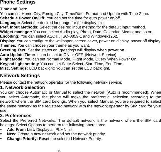   19Phone Settings Time and Date You can set Home City, Foreign City, Time/Date, Format and Update with Time Zone. Schedule Power On/Off: You can set the time for auto power on/off. Language: Select the desired language for the display text.   Pref. Input Methods: Select the desired input method for the default input method. Widget manager: You can select Audio play, Photo, Date, Calendar, Memo, and so on. Encoding: You can select ASC , ISOⅡ-8859-1 and Windows-1252. Display: You can configure the wallpaper, screen saver, power on display, power off display. Themes: You can choose your theme as you want. Greeting Text: Set the states on, greetings will display when power on. Auto Update Time: It can be set to ON or OFF. (Network Service)   Flight Mode: You can set Normal Mode, Flight Mode, Query When Power On. Keypad light setting: You can set State Select, Start Time, End Time. Misc. Settings: LCD backlight: You can set the LCD backlight. Network Settings Please contact the network operator for the following network service. 1. Network Selection You can choose Automatic or Manual to select the network (Auto is recommended). When you select Automatic, the phone will make the preferential selection according to the network where the SIM card belongs. When you select Manual, you are required to select the same network as the registered network with the network operator by SIM card for your use. 2. Preferences Select the Preferred Networks. The default network is the network where the SIM card belongs. Select Options to perform the following operations:  Add From List: Display all PLMN list.  New: Create a new network and set the network priority.  Change Priority: Reset the selected Network Priority. 