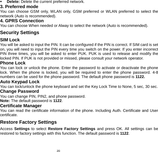   20 Delete: Delete the current preferred network. 3. Preferred mode   You can choose GSM only, WLAN only, GSM preferred or WLAN preferred to select the network (Auto is recommended). 4. GPRS Connection You can choose When needed or Alway to select the network (Auto is recommended). Security Settings SIM Lock You will be asked to input the PIN. It can be configured if the PIN is correct. If SIM card is set on, you will need to input the PIN every time you switch on the power. If you enter incorrect PIN three times, you will be asked to enter PUK. PUK is used to release and modify the locked PIN. If PUK is not provided or missed, please consult your network operator. Phone Lock You can lock or unlock the phone. Enter the password to activate or deactivate the phone lock. When the phone is locked, you will be required to enter the phone password. 4-8 numbers can be used for the phone password. The default phone password is 1122. Auto Keypad Lock You can lock/unlock the phone keyboard and set the Key Lock Time to None, 5 sec, 30 sec. Change Password You can change PIN, PIN2, and phone password. Note: The default password is 1122. Certificate Manager You can read the certificate information of the phone. Including Auth. Certificate and User certificate. Restore Factory Settings Access  Settings to select Restore Factory Settings and press OK. All settings can be restored to factory settings with this function. The default password is 1122.  