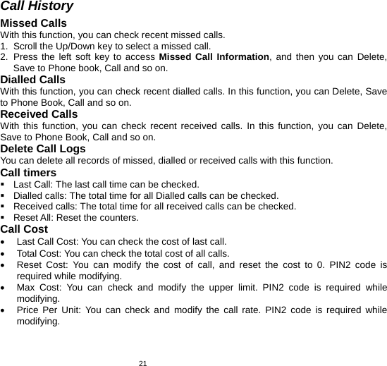   21Call History Missed Calls With this function, you can check recent missed calls. 1.  Scroll the Up/Down key to select a missed call. 2. Press the left soft key to access Missed Call Information, and then you can Delete, Save to Phone book, Call and so on. Dialled Calls With this function, you can check recent dialled calls. In this function, you can Delete, Save to Phone Book, Call and so on. Received Calls With this function, you can check recent received calls. In this function, you can Delete, Save to Phone Book, Call and so on.   Delete Call Logs You can delete all records of missed, dialled or received calls with this function. Call timers  Last Call: The last call time can be checked.  Dialled calls: The total time for all Dialled calls can be checked.   Received calls: The total time for all received calls can be checked.   Reset All: Reset the counters. Call Cost •  Last Call Cost: You can check the cost of last call. •  Total Cost: You can check the total cost of all calls. •  Reset Cost: You can modify the cost of call, and reset the cost to 0. PIN2 code is required while modifying. •  Max Cost: You can check and modify the upper limit. PIN2 code is required while modifying. •  Price Per Unit: You can check and modify the call rate. PIN2 code is required while modifying. 