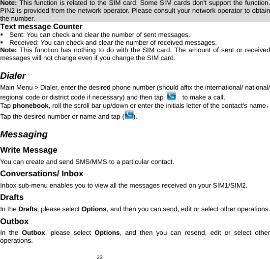   22Note: This function is related to the SIM card. Some SIM cards don&apos;t support the function. PIN2 is provided from the network operator. Please consult your network operator to obtain the number.                                                                            Text message Counter   Sent: You can check and clear the number of sent messages.   Received: You can check and clear the number of received messages. Note: This function has nothing to do with the SIM card. The amount of sent or received messages will not change even if you change the SIM card.  Dialer Main Menu &gt; Dialer, enter the desired phone number (should affix the international/ national/ regional code or district code if necessary) and then tap      to make a call. Tap phonebook, roll the scroll bar up/down or enter the initials letter of the contact&apos;s name，Tap the desired number or name and tap ( ).  Messaging  Write Message You can create and send SMS/MMS to a particular contact.   Conversations/ Inbox Inbox sub-menu enables you to view all the messages received on your SIM1/SIM2. Drafts In the Drafts, please select Options, and then you can send, edit or select other operations.   Outbox In the Outbox, please select Options, and then you can resend, edit or select other operations.  