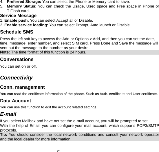   254.  Preferred Storage: You can select the Phone or Memory card to save. 5.  Memory Status: You can check the Usage, Used space and Free space in Phone or T-Flash card. Service Message 1. Enable push: You can select Accept all or Disable. 2. Enable service loading: You can select Prompt, Auto launch or Disable. Schedule SMS   Press the left soft key to access the Add or Options &gt; Add, and then you can set the date, time, message, enter number, and select SIM card. Press Done and Save the message will sent out the message to the number as your desire. Note: The time format of this function is 24 hours.                                        Conversations You can set on or off.  Connectivity Conn. management You can read the certificate information of the phone. Such as Auth. certificate and User certificate. Data Account You can use this function to edit the account related settings. E-mail If you select Mailbox and have not set the e-mail account, you will be prompted to set. With the help of Email, you can configure your mail account, which supports POP3/SMTP protocols. Tip:  You should consider the local network conditions and consult your network operator and the local dealer for more information.                                                  
