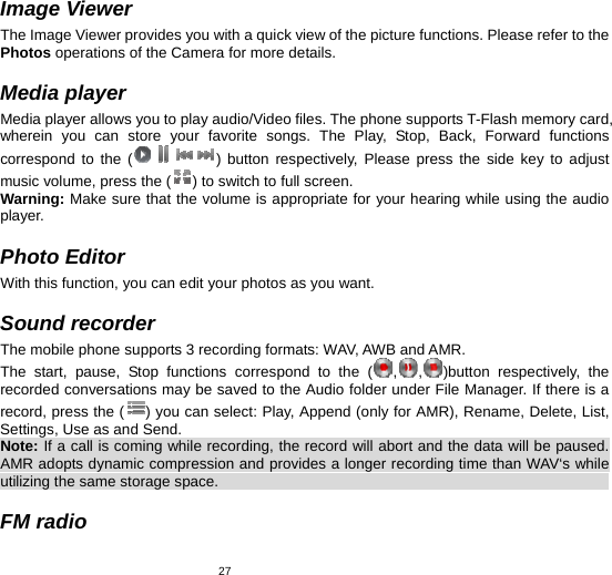   27Image Viewer The Image Viewer provides you with a quick view of the picture functions. Please refer to the Photos operations of the Camera for more details.  Media player Media player allows you to play audio/Video files. The phone supports T-Flash memory card, wherein you can store your favorite songs. The Play, Stop, Back, Forward functions correspond to the ( ) button respectively, Please press the side key to adjust music volume, press the ( ) to switch to full screen. Warning: Make sure that the volume is appropriate for your hearing while using the audio player.  Photo Editor With this function, you can edit your photos as you want.  Sound recorder The mobile phone supports 3 recording formats: WAV, AWB and AMR.   The start, pause, Stop functions correspond to the ( ,,)button respectively, the recorded conversations may be saved to the Audio folder under File Manager. If there is a record, press the ( ) you can select: Play, Append (only for AMR), Rename, Delete, List, Settings, Use as and Send. Note: If a call is coming while recording, the record will abort and the data will be paused. AMR adopts dynamic compression and provides a longer recording time than WAV‘s while utilizing the same storage space.                                                                         FM radio 