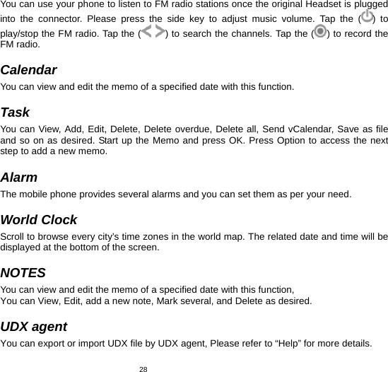   28You can use your phone to listen to FM radio stations once the original Headset is plugged into the connector. Please press the side key to adjust music volume. Tap the ( ) to play/stop the FM radio. Tap the (  ) to search the channels. Tap the ( ) to record the FM radio.  Calendar You can view and edit the memo of a specified date with this function.  Task You can View, Add, Edit, Delete, Delete overdue, Delete all, Send vCalendar, Save as file and so on as desired. Start up the Memo and press OK. Press Option to access the next step to add a new memo.  Alarm The mobile phone provides several alarms and you can set them as per your need.  World Clock Scroll to browse every city’s time zones in the world map. The related date and time will be displayed at the bottom of the screen.  NOTES You can view and edit the memo of a specified date with this function, You can View, Edit, add a new note, Mark several, and Delete as desired.  UDX agent You can export or import UDX file by UDX agent, Please refer to “Help” for more details. 