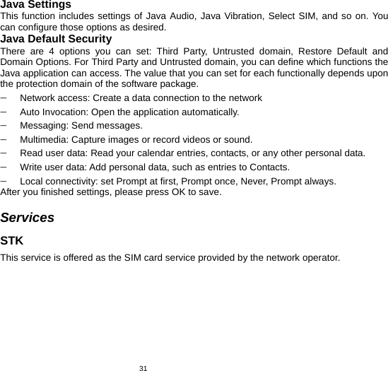   31Java Settings This function includes settings of Java Audio, Java Vibration, Select SIM, and so on. You can configure those options as desired. Java Default Security There are 4 options you can set: Third Party, Untrusted domain, Restore Default and Domain Options. For Third Party and Untrusted domain, you can define which functions the Java application can access. The value that you can set for each functionally depends upon the protection domain of the software package. − Network access: Create a data connection to the network − Auto Invocation: Open the application automatically. − Messaging: Send messages. − Multimedia: Capture images or record videos or sound. − Read user data: Read your calendar entries, contacts, or any other personal data. − Write user data: Add personal data, such as entries to Contacts. − Local connectivity: set Prompt at first, Prompt once, Never, Prompt always. After you finished settings, please press OK to save.  Services STK This service is offered as the SIM card service provided by the network operator.     