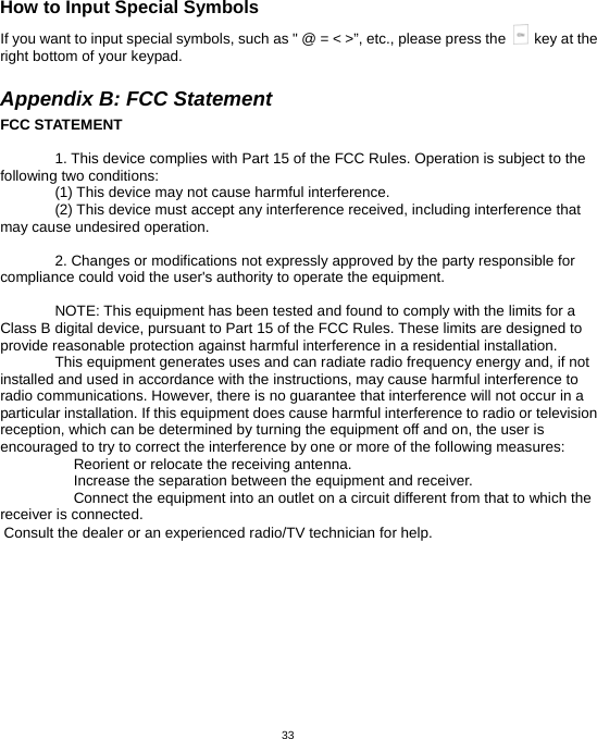  33How to Input Special Symbols If you want to input special symbols, such as &quot; @ = &lt; &gt;”, etc., please press the    key at the right bottom of your keypad.  Appendix B: FCC Statement FCC STATEMENT  1. This device complies with Part 15 of the FCC Rules. Operation is subject to the following two conditions: (1) This device may not cause harmful interference. (2) This device must accept any interference received, including interference that may cause undesired operation.  2. Changes or modifications not expressly approved by the party responsible for compliance could void the user&apos;s authority to operate the equipment.  NOTE: This equipment has been tested and found to comply with the limits for a Class B digital device, pursuant to Part 15 of the FCC Rules. These limits are designed to provide reasonable protection against harmful interference in a residential installation. This equipment generates uses and can radiate radio frequency energy and, if not installed and used in accordance with the instructions, may cause harmful interference to radio communications. However, there is no guarantee that interference will not occur in a particular installation. If this equipment does cause harmful interference to radio or television reception, which can be determined by turning the equipment off and on, the user is encouraged to try to correct the interference by one or more of the following measures:  Reorient or relocate the receiving antenna.　  Increase the separation between the equipment and receiver.　  Connect the equipment into an outlet on a circuit different from that to which the 　receiver is connected.   Consult the dealer or an experienced radio/TV technician for help. 