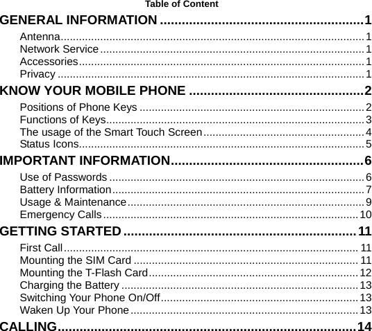    Table of Content GENERAL INFORMATION ........................................................1 Antenna....................................................................................................1 Network Service.......................................................................................1 Accessories..............................................................................................1 Privacy .....................................................................................................1 KNOW YOUR MOBILE PHONE ................................................2 Positions of Phone Keys ..........................................................................2 Functions of Keys.....................................................................................3 The usage of the Smart Touch Screen.....................................................4 Status Icons..............................................................................................5 IMPORTANT INFORMATION.....................................................6 Use of Passwords ....................................................................................6 Battery Information...................................................................................7 Usage &amp; Maintenance..............................................................................9 Emergency Calls....................................................................................10 GETTING STARTED................................................................11 First Call................................................................................................. 11 Mounting the SIM Card .......................................................................... 11 Mounting the T-Flash Card.....................................................................12 Charging the Battery ..............................................................................13 Switching Your Phone On/Off.................................................................13 Waken Up Your Phone...........................................................................13 CALLING..................................................................................14 