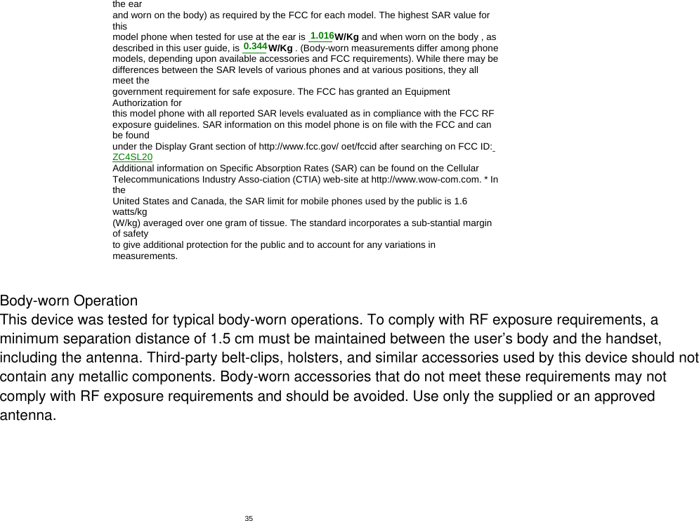   35the ear and worn on the body) as required by the FCC for each model. The highest SAR value for this model phone when tested for use at the ear is 0.344  W/Kg and when worn on the body , as described in this user guide, is 1.016 W/Kg . (Body-worn measurements differ among phone models, depending upon available accessories and FCC requirements). While there may be differences between the SAR levels of various phones and at various positions, they all meet the government requirement for safe exposure. The FCC has granted an Equipment Authorization for this model phone with all reported SAR levels evaluated as in compliance with the FCC RF exposure guidelines. SAR information on this model phone is on file with the FCC and can be found under the Display Grant section of http://www.fcc.gov/ oet/fccid after searching on FCC ID: ZC4SL20 Additional information on Specific Absorption Rates (SAR) can be found on the Cellular Telecommunications Industry Asso-ciation (CTIA) web-site at http://www.wow-com.com. * In the United States and Canada, the SAR limit for mobile phones used by the public is 1.6 watts/kg (W/kg) averaged over one gram of tissue. The standard incorporates a sub-stantial margin of safety to give additional protection for the public and to account for any variations in measurements.  Body-worn OperationThis device was tested for typical body-worn operations. To comply with RF exposure requirements, aminimum separation distance of 1.5 cm must be maintained between the user’s body and the handset,including the antenna. Third-party belt-clips, holsters, and similar accessories used by this device should notcontain any metallic components. Body-worn accessories that do not meet these requirements may notcomply with RF exposure requirements and should be avoided. Use only the supplied or an approvedantenna.