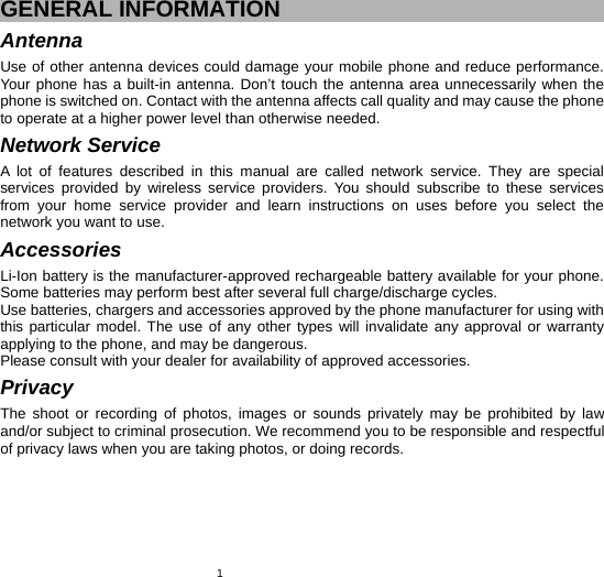   1GENERAL INFORMATION Antenna Use of other antenna devices could damage your mobile phone and reduce performance. Your phone has a built-in antenna. Don’t touch the antenna area unnecessarily when the phone is switched on. Contact with the antenna affects call quality and may cause the phone to operate at a higher power level than otherwise needed.   Network Service A lot of features described in this manual are called network service. They are special services provided by wireless service providers. You should subscribe to these services from your home service provider and learn instructions on uses before you select the network you want to use. Accessories Li-Ion battery is the manufacturer-approved rechargeable battery available for your phone. Some batteries may perform best after several full charge/discharge cycles. Use batteries, chargers and accessories approved by the phone manufacturer for using with this particular model. The use of any other types will invalidate any approval or warranty applying to the phone, and may be dangerous. Please consult with your dealer for availability of approved accessories. Privacy The shoot or recording of photos, images or sounds privately may be prohibited by law and/or subject to criminal prosecution. We recommend you to be responsible and respectful of privacy laws when you are taking photos, or doing records. 