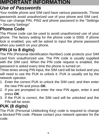   5IMPORTANT INFORMATION Use of Passwords Your mobile phone and SIM card have various passwords. Those passwords avoid unauthorized use of your phone and SIM card. You can change PIN, PIN2 and phone password in the “Settings &gt; Security Settings” Phone Code The Phone code can be used to avoid unauthorized use of your phone. The factory setting for the phone code is 0000. If phone lock is enabled, you will be asked to input the phone password when you switch on your phone.   PIN (4 to 8 digits) The PIN (Personal Identification Number) code protects your SIM card from unauthorized use. The PIN code is usually supplied with the SIM card. When the PIN code request is enabled, the password is asked every time the phone is turned on. Three times wrong PIN input, the SIM card will be locked and you will need to use the PUK to unlock it. PUK is usually set by the network operator. 1.  Enter the correct PUK to unlock the SIM card, and then enter the new PIN and press OK. 2.  If you are prompted to enter the new PIN again, enter it and press OK. 3.  If the PUK is correct, the SIM card will be unlocked and the PIN will be reset. PUK (8 digits) The PUK (Personal Unblocking Key) code is required to change a blocked PIN code. Please contact your network operator for the code. 