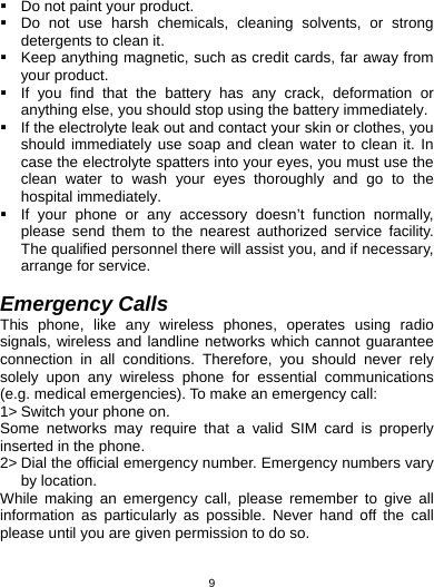   9  Do not paint your product.   Do not use harsh chemicals, cleaning solvents, or strong detergents to clean it.     Keep anything magnetic, such as credit cards, far away from your product.   If you find that the battery has any crack, deformation or anything else, you should stop using the battery immediately.   If the electrolyte leak out and contact your skin or clothes, you should immediately use soap and clean water to clean it. In case the electrolyte spatters into your eyes, you must use the clean water to wash your eyes thoroughly and go to the hospital immediately.   If your phone or any accessory doesn’t function normally, please send them to the nearest authorized service facility. The qualified personnel there will assist you, and if necessary, arrange for service.  Emergency Calls This phone, like any wireless phones, operates using radio signals, wireless and landline networks which cannot guarantee connection in all conditions. Therefore, you should never rely solely upon any wireless phone for essential communications (e.g. medical emergencies). To make an emergency call: 1&gt; Switch your phone on.   Some networks may require that a valid SIM card is properly inserted in the phone. 2&gt; Dial the official emergency number. Emergency numbers vary by location. While making an emergency call, please remember to give all information as particularly as possible. Never hand off the call please until you are given permission to do so.  