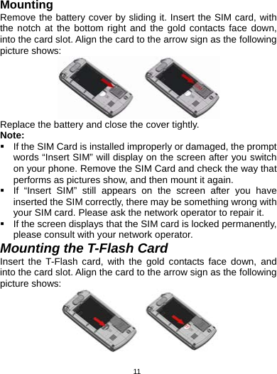   11Mounting Remove the battery cover by sliding it. Insert the SIM card, with the notch at the bottom right and the gold contacts face down, into the card slot. Align the card to the arrow sign as the following picture shows:  Replace the battery and close the cover tightly. Note:   If the SIM Card is installed improperly or damaged, the prompt words “Insert SIM” will display on the screen after you switch on your phone. Remove the SIM Card and check the way that performs as pictures show, and then mount it again.   If “Insert SIM” still appears on the screen after you have inserted the SIM correctly, there may be something wrong with your SIM card. Please ask the network operator to repair it.   If the screen displays that the SIM card is locked permanently, please consult with your network operator.   Mounting the T-Flash Card Insert the T-Flash card, with the gold contacts face down, and into the card slot. Align the card to the arrow sign as the following picture shows:    