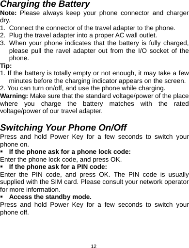   12 Charging the Battery Note: Please always keep your phone connector and charger dry. 1.  Connect the connector of the travel adapter to the phone. 2.  Plug the travel adapter into a proper AC wall outlet.   3.  When your phone indicates that the battery is fully charged, please pull the ravel adapter out from the I/O socket of the phone. Tip:  1. If the battery is totally empty or not enough, it may take a few minutes before the charging indicator appears on the screen. 2. You can turn on/off, and use the phone while charging.   Warning: Make sure that the standard voltage/power of the place where you charge the battery matches with the rated voltage/power of our travel adapter.    Switching Your Phone On/Off Press and hold Power Key for a few seconds to switch your phone on.    If the phone ask for a phone lock code: Enter the phone lock code, and press OK.    If the phone ask for a PIN code: Enter the PIN code, and press OK. The PIN code is usually supplied with the SIM card. Please consult your network operator for more information.  Access the standby mode. Press and hold Power Key for a few seconds to switch your phone off. 