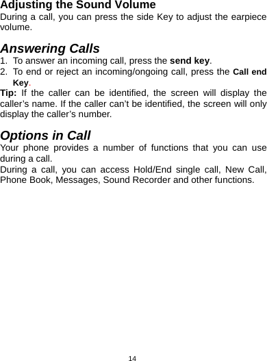   14Adjusting the Sound Volume During a call, you can press the side Key to adjust the earpiece volume.  Answering Calls 1.  To answer an incoming call, press the send key. 2.  To end or reject an incoming/ongoing call, press the Call end Key. Tip: If the caller can be identified, the screen will display the caller’s name. If the caller can’t be identified, the screen will only display the caller’s number.    Options in Call Your phone provides a number of functions that you can use during a call. During a call, you can access Hold/End single call, New Call, Phone Book, Messages, Sound Recorder and other functions.   