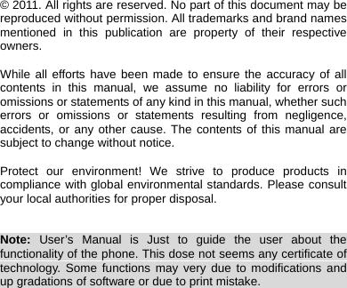    © 2011. All rights are reserved. No part of this document may be reproduced without permission. All trademarks and brand names mentioned in this publication are property of their respective owners.  While all efforts have been made to ensure the accuracy of all contents in this manual, we assume no liability for errors or omissions or statements of any kind in this manual, whether such errors or omissions or statements resulting from negligence, accidents, or any other cause. The contents of this manual are subject to change without notice.  Protect our environment! We strive to produce products in compliance with global environmental standards. Please consult your local authorities for proper disposal.   Note: User’s Manual is Just to guide the user about the functionality of the phone. This dose not seems any certificate of technology. Some functions may very due to modifications and up gradations of software or due to print mistake.                              