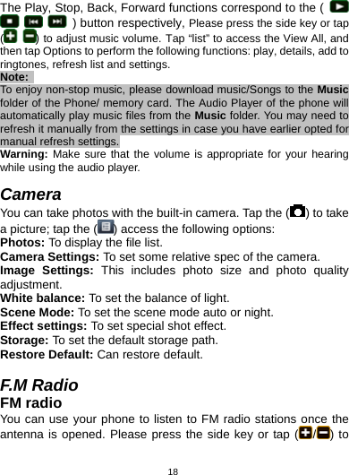   18The Play, Stop, Back, Forward functions correspond to the (         ) button respectively, Please press the side key or tap (   ) to adjust music volume. Tap “list” to access the View All, and then tap Options to perform the following functions: play, details, add to ringtones, refresh list and settings. Note:  To enjoy non-stop music, please download music/Songs to the Music folder of the Phone/ memory card. The Audio Player of the phone will automatically play music files from the Music folder. You may need to refresh it manually from the settings in case you have earlier opted for manual refresh settings. Warning: Make sure that the volume is appropriate for your hearing while using the audio player.  Camera You can take photos with the built-in camera. Tap the ( ) to take a picture; tap the ( ) access the following options: Photos: To display the file list. Camera Settings: To set some relative spec of the camera. Image Settings: This includes photo size and photo quality adjustment. White balance: To set the balance of light. Scene Mode: To set the scene mode auto or night. Effect settings: To set special shot effect. Storage: To set the default storage path. Restore Default: Can restore default.  F.M Radio FM radio You can use your phone to listen to FM radio stations once the antenna is opened. Please press the side key or tap ( /) to 