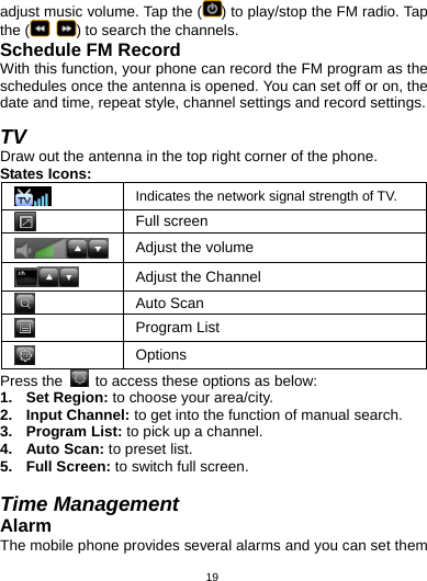   19adjust music volume. Tap the ( ) to play/stop the FM radio. Tap the (  ) to search the channels. Schedule FM Record With this function, your phone can record the FM program as the schedules once the antenna is opened. You can set off or on, the date and time, repeat style, channel settings and record settings.  TV Draw out the antenna in the top right corner of the phone.   States Icons:  Indicates the network signal strength of TV.  Full screen Adjust the volume  Adjust the Channel  Auto Scan  Program List  Options Press the    to access these options as below: 1. Set Region: to choose your area/city. 2. Input Channel: to get into the function of manual search. 3. Program List: to pick up a channel. 4. Auto Scan: to preset list. 5. Full Screen: to switch full screen.  Time Management Alarm The mobile phone provides several alarms and you can set them 