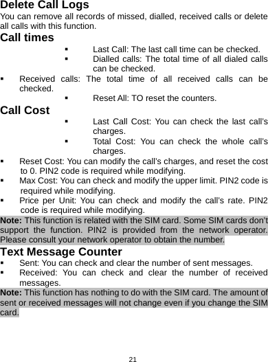   21Delete Call Logs You can remove all records of missed, dialled, received calls or delete all calls with this function. Call times  Last Call: The last call time can be checked.  Dialled calls: The total time of all dialed calls can be checked.   Received calls: The total time of all received calls can be checked.   Reset All: TO reset the counters. Call Cost   Last Call Cost: You can check the last call’s charges.   Total Cost: You can check the whole call’s charges.   Reset Cost: You can modify the call’s charges, and reset the cost to 0. PIN2 code is required while modifying.   Max Cost: You can check and modify the upper limit. PIN2 code is required while modifying.   Price per Unit: You can check and modify the call’s rate. PIN2 code is required while modifying. Note: This function is related with the SIM card. Some SIM cards don’t support the function. PIN2 is provided from the network operator. Please consult your network operator to obtain the number. Text Message Counter   Sent: You can check and clear the number of sent messages.   Received: You can check and clear the number of received messages. Note: This function has nothing to do with the SIM card. The amount of sent or received messages will not change even if you change the SIM card. 