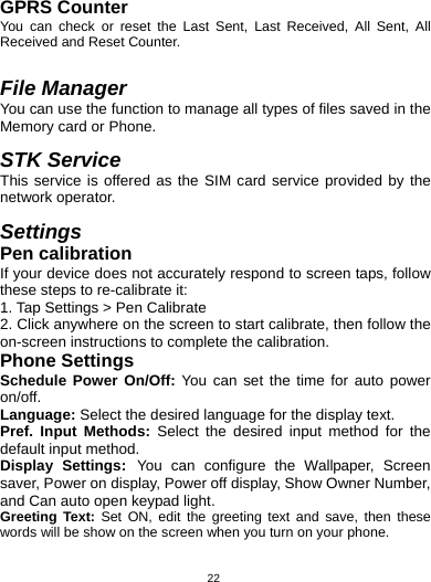   22GPRS Counter You can check or reset the Last Sent, Last Received, All Sent, All Received and Reset Counter.   File Manager You can use the function to manage all types of files saved in the Memory card or Phone.  STK Service This service is offered as the SIM card service provided by the network operator.  Settings Pen calibration If your device does not accurately respond to screen taps, follow these steps to re-calibrate it: 1. Tap Settings &gt; Pen Calibrate   2. Click anywhere on the screen to start calibrate, then follow the on-screen instructions to complete the calibration. Phone Settings Schedule Power On/Off: You can set the time for auto power on/off. Language: Select the desired language for the display text.   Pref. Input Methods: Select the desired input method for the default input method. Display Settings: You can configure the Wallpaper, Screen saver, Power on display, Power off display, Show Owner Number, and Can auto open keypad light. Greeting Text: Set ON, edit the greeting text and save, then these words will be show on the screen when you turn on your phone. 