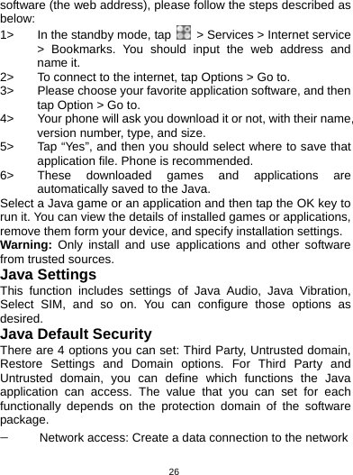   26software (the web address), please follow the steps described as below: 1&gt;  In the standby mode, tap    &gt; Services &gt; Internet service &gt; Bookmarks. You should input the web address and name it. 2&gt;  To connect to the internet, tap Options &gt; Go to. 3&gt;  Please choose your favorite application software, and then tap Option &gt; Go to.   4&gt;  Your phone will ask you download it or not, with their name, version number, type, and size.   5&gt;  Tap “Yes”, and then you should select where to save that application file. Phone is recommended.   6&gt;  These downloaded games and applications are automatically saved to the Java. Select a Java game or an application and then tap the OK key to run it. You can view the details of installed games or applications, remove them form your device, and specify installation settings. Warning: Only install and use applications and other software from trusted sources.   Java Settings This function includes settings of Java Audio, Java Vibration, Select SIM, and so on. You can configure those options as desired. Java Default Security There are 4 options you can set: Third Party, Untrusted domain, Restore Settings and Domain options. For Third Party and Untrusted domain, you can define which functions the Java application can access. The value that you can set for each functionally depends on the protection domain of the software package. − Network access: Create a data connection to the network 