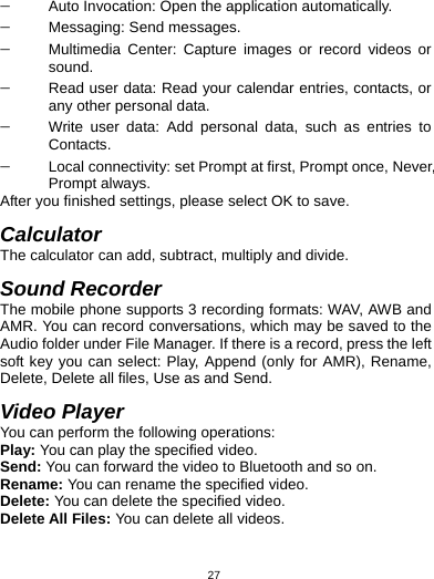   27− Auto Invocation: Open the application automatically. − Messaging: Send messages. − Multimedia Center: Capture images or record videos or sound. − Read user data: Read your calendar entries, contacts, or any other personal data. − Write user data: Add personal data, such as entries to Contacts. − Local connectivity: set Prompt at first, Prompt once, Never, Prompt always. After you finished settings, please select OK to save.  Calculator The calculator can add, subtract, multiply and divide.  Sound Recorder The mobile phone supports 3 recording formats: WAV, AWB and AMR. You can record conversations, which may be saved to the Audio folder under File Manager. If there is a record, press the left soft key you can select: Play, Append (only for AMR), Rename, Delete, Delete all files, Use as and Send.  Video Player You can perform the following operations: Play: You can play the specified video. Send: You can forward the video to Bluetooth and so on. Rename: You can rename the specified video. Delete: You can delete the specified video. Delete All Files: You can delete all videos. 