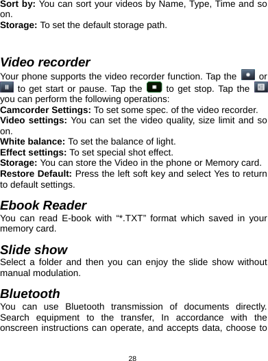   28Sort by: You can sort your videos by Name, Type, Time and so on. Storage: To set the default storage path.    Video recorder Your phone supports the video recorder function. Tap the   or  to get start or pause. Tap the   to get stop. Tap the   you can perform the following operations: Camcorder Settings: To set some spec. of the video recorder. Video settings: You can set the video quality, size limit and so on. White balance: To set the balance of light. Effect settings: To set special shot effect. Storage: You can store the Video in the phone or Memory card. Restore Default: Press the left soft key and select Yes to return to default settings.                                                 Ebook Reader You can read E-book with “*.TXT” format which saved in your memory card.    Slide show Select a folder and then you can enjoy the slide show without manual modulation.  Bluetooth You can use Bluetooth transmission of documents directly. Search equipment to the transfer, In accordance with the onscreen instructions can operate, and accepts data, choose to 