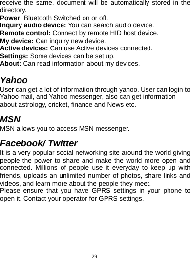   29receive the same, document will be automatically stored in the directory. Power: Bluetooth Switched on or off. Inquiry audio device: You can search audio device. Remote control: Connect by remote HID host device. My device: Can inquiry new device. Active devices: Can use Active devices connected. Settings: Some devices can be set up. About: Can read information about my devices.  Yahoo User can get a lot of information through yahoo. User can login to Yahoo mail, and Yahoo messenger, also can get information about astrology, cricket, finance and News etc.  MSN MSN allows you to access MSN messenger.  Facebook/ Twitter It is a very popular social networking site around the world giving people the power to share and make the world more open and connected. Millions of people use it everyday to keep up with friends, uploads an unlimited number of photos, share links and videos, and learn more about the people they meet. Please ensure that you have GPRS settings in your phone to open it. Contact your operator for GPRS settings.  