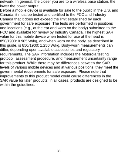   33  network. In general, the closer you are to a wireless base station, the lower the power output.   Before a mobile device is available for sale to the public in the U.S. and Canada, it must be tested and certified to the FCC and Industry Canada that it does not exceed the limit established by each government for safe exposure. The tests are performed in positions and locations (e.g., at the ear and worn on the body) submitted to the FCC and available for review by Industry Canada. The highest SAR value for this mobile device when tested for use at the head is 850/1900: 0.905 W/kg, and when worn on the body, as described in this guide, is 850/1900: 1.250 W/kg. Body-worn measurements can differ, depending upon available accessories and regulatory requirements. The SAR information includes the Motorola testing protocol, assessment procedure, and measurement uncertainty range for this product. While there may be differences between the SAR levels of various mobile devices and at various positions, they meet the governmental requirements for safe exposure. Please note that improvements to this product model could cause differences in the SAR value for later products; in all cases, products are designed to be within the guidelines. 