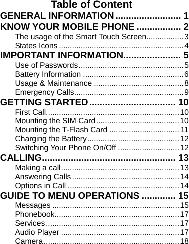    Table of Content GENERAL INFORMATION......................... 1 KNOW YOUR MOBILE PHONE ................. 2 The usage of the Smart Touch Screen.................3 States Icons.........................................................4 IMPORTANT INFORMATION...................... 5 Use of Passwords................................................5 Battery Information ..............................................6 Usage &amp; Maintenance .........................................8 Emergency Calls..................................................9 GETTING STARTED................................. 10 First Call.............................................................10 Mounting the SIM Card......................................10 Mounting the T-Flash Card ................................11 Charging the Battery..........................................12 Switching Your Phone On/Off ............................12 CALLING................................................... 13 Making a call......................................................13 Answering Calls.................................................14 Options in Call ...................................................14 GUIDE TO MENU OPERATIONS ............. 15 Messages ..........................................................15 Phonebook.........................................................17 Services.............................................................17 Audio Player ......................................................17 Camera..............................................................18 