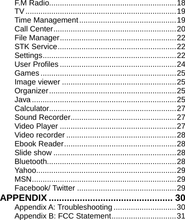    F.M Radio...........................................................18 TV......................................................................19 Time Management.............................................19 Call Center.........................................................20 File Manager......................................................22 STK Service.......................................................22 Settings..............................................................22 User Profiles......................................................24 Games...............................................................25 Image viewer .....................................................25 Organizer...........................................................25 Java...................................................................25 Calculator...........................................................27 Sound Recorder.................................................27 Video Player ......................................................27 Video recorder ...................................................28 Ebook Reader....................................................28 Slide show .........................................................28 Bluetooth............................................................28 Yahoo.................................................................29 MSN...................................................................29 Facebook/ Twitter ..............................................29 APPENDIX ................................................ 30 Appendix A: Troubleshooting .............................30 Appendix B: FCC Statement..............................31 