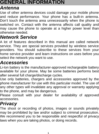   1GENERAL INFORMATION Antenna Use of other antenna devices could damage your mobile phone and reduce performance. Your phone has a built-in antenna. Don’t touch the antenna area unnecessarily when the phone is switched on. Contact with the antenna affects call quality and may cause the phone to operate at a higher power level than otherwise needed.   Network Service A lot of features described in this manual are called network service. They are special services provided by wireless service providers. You should subscribe to these services from your home service provider and learn instructions on uses before you select the network you want to use. Accessories Li-Ion battery is the manufacturer-approved rechargeable battery available for your phone. May be some batteries performs best after several full charge/discharge cycles. Use only batteries, chargers and accessories approved by the phone manufacturer for use with this particular model. The use of any other types will invalidate any approval or warranty applying to the phone, and may be dangerous. Please consult with your dealer for availability of approved accessories. Privacy The shoot or recording of photos, images or sounds privately may be prohibited by law and/or subject to criminal prosecution. We recommend you to be responsible and respectful of privacy laws when you are taking photos, or doing records. 