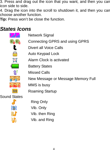   43. Press and drag out the icon that you want, and then you can icon side to side.   4. Drag the icon into the scroll to shutdown it, and then you can choose another function. Tip: Press won’t be close the function.  States Icons  Network Signal  Connecting GPRS and using GPRS  Divert all Voice Calls  Auto Keypad Lock  Alarm Clock is activated  Battery States  Missed Calls  New Message or Message Memory Full  MMS is busy  Roaming Startup Sound States  Ring Only  Vib. Only  Vib. then Ring  Vib. and Ring 