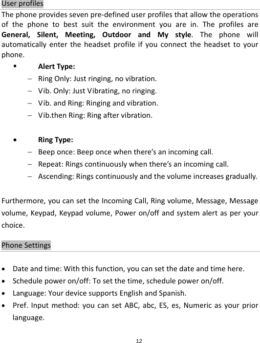 12UserprofilesThephoneprovidessevenpre‐defineduserprofilesthatallowtheoperationsofthephonetobestsuittheenvironmentyouarein.TheprofilesareGeneral,Silent,Meeting,OutdoorandMystyle.Thephonewillautomaticallyentertheheadsetprofileifyouconnecttheheadsettoyourphone. AlertType: RingOnly:Justringing,novibration. Vib.Only:JustVibrating,noringing. Vib.andRing:Ringingandvibration. Vib.thenRing:Ringaftervibration. RingType: Beeponce:Beeponcewhenthere’sanincomingcall. Repeat:Ringscontinuouslywhenthere’sanincomingcall. Ascending:Ringscontinuouslyandthevolumeincreasesgradually.Furthermore,youcansettheIncomingCall,Ringvolume,Message,Messagevolume,Keypad,Keypadvolume,Poweron/offandsystemalertasperyourchoice.PhoneSettings Dateandtime:Withthisfunction,youcansetthedateandtimehere. Schedulepoweron/off:Tosetthetime,schedulepoweron/off. Language:YourdevicesupportsEnglishandSpanish. Pref.Inputmethod:youcansetABC,abc,ES,es,Numericasyourpriorlanguage.