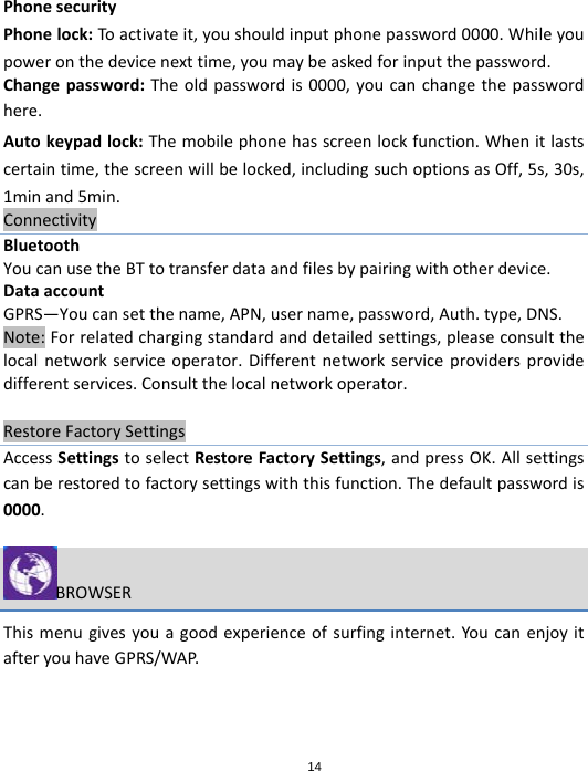 14PhonesecurityPhonelock:Toactivateit,youshouldinputphonepassword0000.Whileyoupoweronthedevicenexttime,youmaybeaskedforinputthepassword.Changepassword:Theoldpasswordis0000,youcanchangethepasswordhere.Autokeypadlock:Themobilephonehasscreenlockfunction.Whenitlastscertaintime,thescreenwillbelocked,includingsuchoptionsasOff,5s,30s,1minand5min.ConnectivityBluetoothYoucanusetheBTtotransferdataandfilesbypairingwithotherdevice.DataaccountGPRS—Youcansetthename,APN,username,password,Auth.type,DNS.Note:Forrelatedchargingstandardanddetailedsettings,pleaseconsultthelocalnetworkserviceoperator.Differentnetworkserviceprovidersprovidedifferentservices.Consultthelocalnetworkoperator.RestoreFactorySettingsAccessSettingstoselectRestoreFactorySettings,andpressOK.Allsettingscanberestoredtofactorysettingswiththisfunction.Thedefaultpasswordis0000.BROWSERThismenugivesyouagoodexperienceofsurfinginternet.YoucanenjoyitafteryouhaveGPRS/WAP.