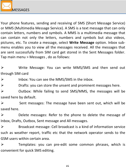 15MESSAGESYourphonefeatures,sendingandreceivingofSMS(ShortMessageService)orMMS(MultimediaMessageService).ASMSisatextmessagethatcanonlycontainletters,numbersandsymbols.AMMSisamultimediamessagethatcancontainnotonlytheletters,numbersandsymbolsbutalsovideos,pictures,etc.Tocreateamessage,selectWriteMessageoption.Inboxsub‐menuenablesyoutoviewallthemessagesreceived.AllthemessagesthataresentsuccessfullyfromSIMcardgetstoredintheSentMessagesfolder.Tapmainmenu&gt;Messages,doasfollows: WriteMessage:YoucanwriteMMS/SMSandthensendoutthroughSIMcard Inbox:YoucanseetheMMS/SMSintheinbox. Drafts:youcanstoretheunsentandprominentmessageshere. Outbox:WhilefailingtosendSMS/MMS,themessageswillbesavedherebydefault. Sentmessages:Themessagehavebeensentout,whichwillbesavedhere. Deletemessages:RefertothephonetodeletethemessageofInbox,Drafts,Outbox,SentmessageandAllmessages. Broadcastmessage:Cellbroadcastisakindofinformationservicesuchasweatherreport,trafficetcthatthenetworkoperatorsendstotheGSMuserswithincertainarea. Templates:youcanpre‐editsomecommonphrases,whichisconvenientforquickSMSediting.