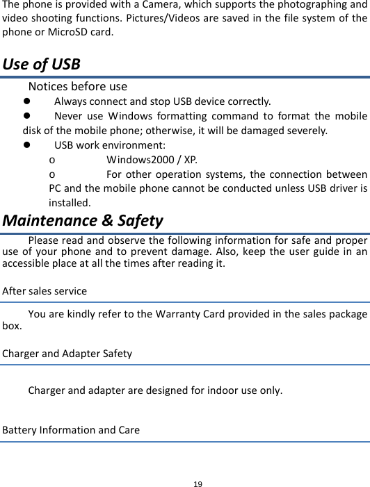 19ThephoneisprovidedwithaCamera,whichsupportsthephotographingandvideoshootingfunctions.Pictures/VideosaresavedinthefilesystemofthephoneorMicroSDcard.UseofUSBNoticesbeforeuse AlwaysconnectandstopUSBdevicecorrectly. NeveruseWindowsformattingcommandtoformatthemobilediskofthemobilephone;otherwise,itwillbedamagedseverely. USBworkenvironment:o Windows2000/XP.o Forotheroperationsystems,theconnectionbetweenPCandthemobilephonecannotbeconductedunlessUSBdriverisinstalled.Maintenance&amp;SafetyPleasereadandobservethefollowinginformationforsafeandproperuseofyourphoneandtopreventdamage.Also,keeptheuserguideinanaccessibleplaceatallthetimesafterreadingit.AftersalesserviceYouarekindlyrefertotheWarrantyCardprovidedinthesalespackagebox.ChargerandAdapterSafetyChargerandadapteraredesignedforindooruseonly.BatteryInformationandCare