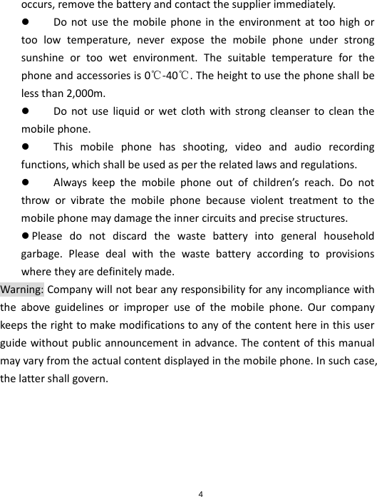 4occurs,removethebatteryandcontactthesupplierimmediately. Donotusethemobilephoneintheenvironmentattoohighortoolowtemperature,neverexposethemobilephoneunderstrongsunshineortoowetenvironment.Thesuitabletemperatureforthephoneandaccessoriesis0℃‐40℃.Theheighttousethephoneshallbelessthan2,000m. Donotuseliquidorwetclothwithstrongcleansertocleanthemobilephone. Thismobilephonehasshooting,videoandaudiorecordingfunctions,whichshallbeusedaspertherelatedlawsandregulations. Alwayskeepthemobilephoneoutofchildren’sreach.Donotthroworvibratethemobilephonebecauseviolenttreatmenttothemobilephonemaydamagetheinnercircuitsandprecisestructures. Pleasedonotdiscardthewastebatteryintogeneralhouseholdgarbage.Pleasedealwiththewastebatteryaccordingtoprovisionswheretheyaredefinitelymade.Warning:Companywillnotbearanyresponsibilityforanyincompliancewiththeaboveguidelinesorimproperuseofthemobilephone.Ourcompanykeepstherighttomakemodificationstoanyofthecontenthereinthisuserguidewithoutpublicannouncementinadvance.Thecontentofthismanualmayvaryfromtheactualcontentdisplayedinthemobilephone.Insuchcase,thelattershallgovern.