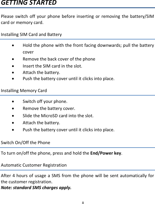 8GETTINGSTARTEDPleaseswitchoffyourphonebeforeinsertingorremovingthebattery/SIMcardormemorycard.InstallingSIMCardandBattery Holdthephonewiththefrontfacingdownwards;pullthebatterycover Removethebackcoverofthephone InserttheSIMcardintheslot. Attachthebattery. Pushthebatterycoveruntilitclicksintoplace.InstallingMemoryCard Switchoffyourphone. Removethebatterycover. SlidetheMicroSDcardintotheslot. Attachthebattery. Pushthebatterycoveruntilitclicksintoplace.SwitchOn/OffthePhoneToturnon/offthephone,pressandholdtheEnd/Powerkey.AutomaticCustomerRegistrationAfter4hoursofusageaSMSfromthephonewillbesentautomaticallyforthecustomerregistration.Note:standardSMSchargesapply.