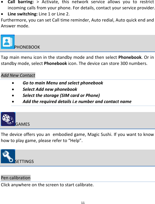 11 Callbarring:&gt;Activate,thisnetworkserviceallowsyoutorestrictincomingcallsfromyourphone.Fordetails,contactyourserviceprovider. Lineswitching:Line1orLine2.Furthermore,youcansetCalltimereminder,Autoredial,AutoquickendandAnswermode.PHONEBOOKTapmainmenuiconinthestandbymodeandthenselectPhonebook.Orinstandbymode,selectPhonebookicon.Thedevicecanstore300numbers.AddNewContact GotomainMenuandselectphonebook SelectAddnewphonebook Selectthestorage(SIMcardorPhone) Addtherequireddetailsi.enumberandcontactnameGAMESThedeviceoffersyouanembodiedgame,MagicSushi.Ifyouwanttoknowhowtoplaygame,pleasereferto“Help”.SETTINGSPencalibrationClickanywhereonthescreentostartcalibrate.